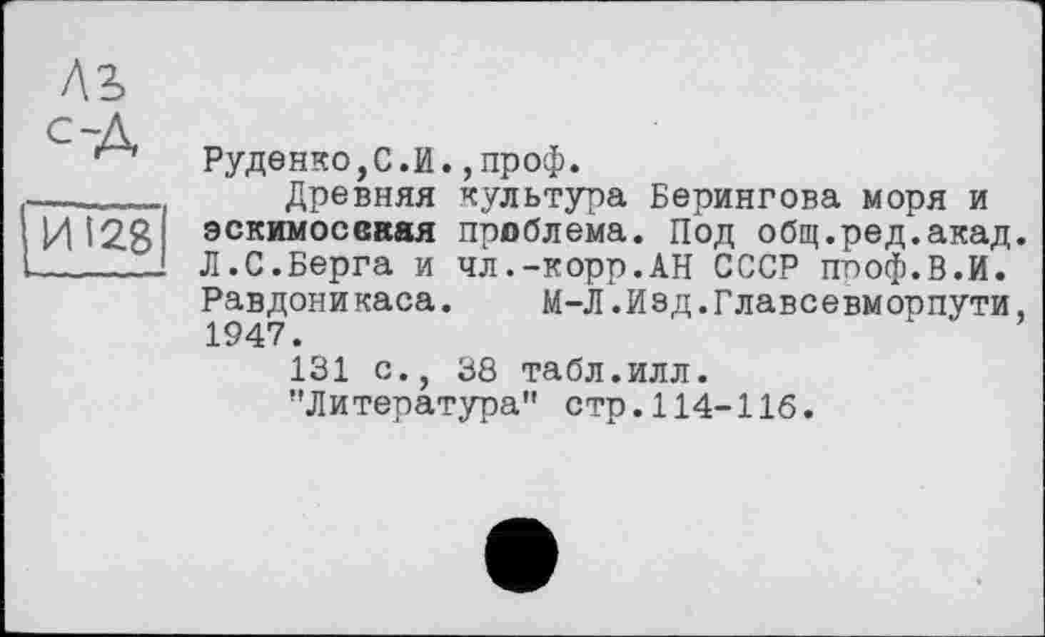 ﻿С~А
И 128
Руденко,С.И.,проф.
Древняя культура Берингова моря и эскимосвкая преблема. Под общ.ред.акад. Л.С.Берга и чл.-корр.АН СССР ппоф.В.И. Равдоникаса. М-Л.Иед.Главсевморпути, 1947.
131 с., 38 табл.илл.
"Литература" стр.114-116.